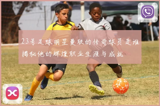 23号足球明星曼联的传奇球员是谁揭秘他的辉煌职业生涯与成就