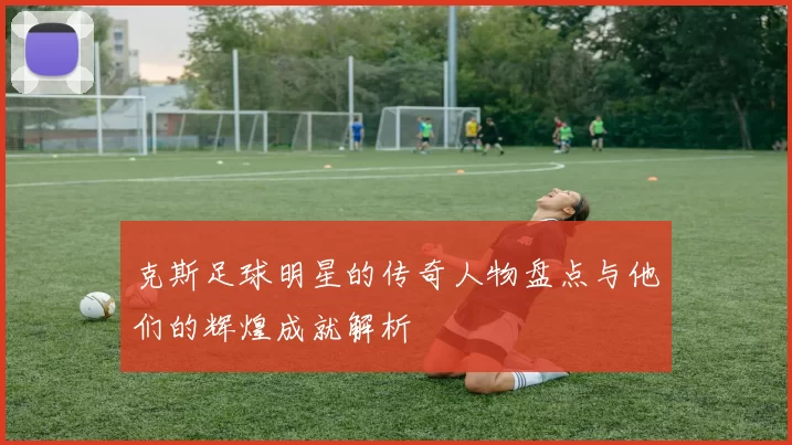 克斯足球明星的传奇人物盘点与他们的辉煌成就解析