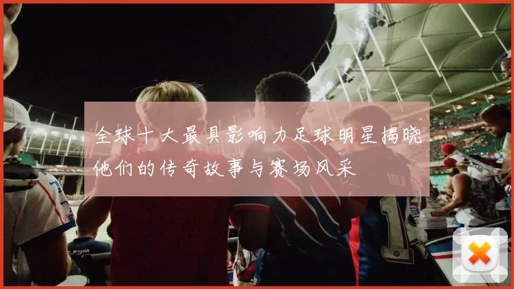 全球十大最具影响力足球明星揭晓他们的传奇故事与赛场风采