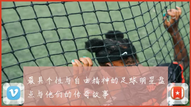 最具个性与自由精神的足球明星盘点与他们的传奇故事