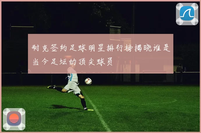 耐克签约足球明星排行榜揭晓谁是当今足坛的顶尖球员