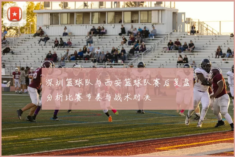 深圳篮球队与西安篮球队赛后复盘分析比赛节奏与战术对决