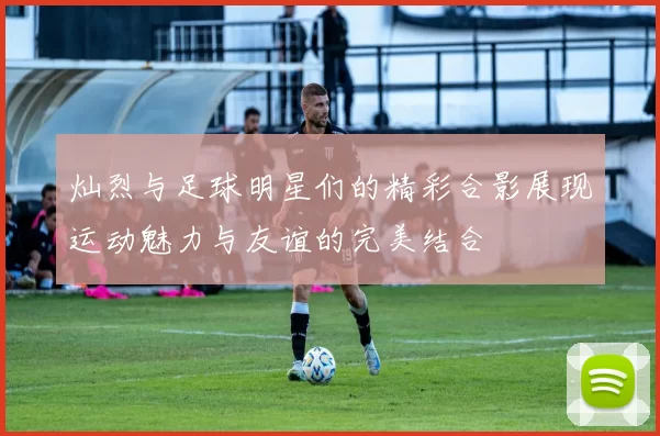 灿烈与足球明星们的精彩合影展现运动魅力与友谊的完美结合
