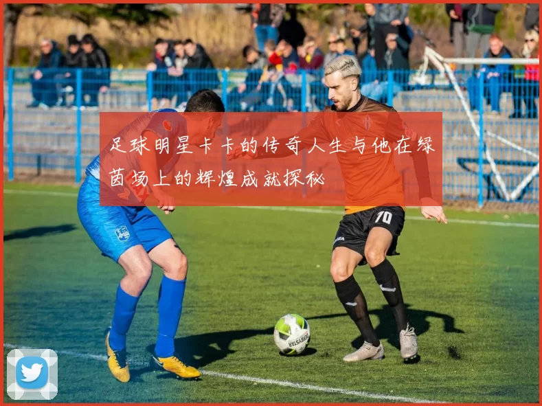 足球明星卡卡的传奇人生与他在绿茵场上的辉煌成就探秘