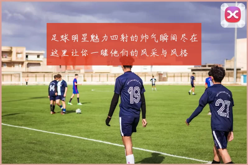 足球明星魅力四射的帅气瞬间尽在这里让你一睹他们的风采与风格