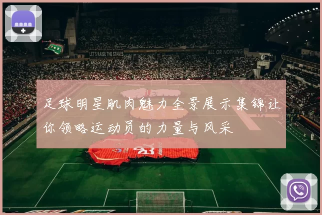 足球明星肌肉魅力全景展示集锦让你领略运动员的力量与风采
