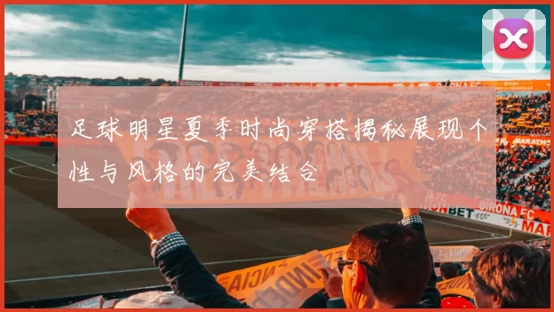 足球明星夏季时尚穿搭揭秘展现个性与风格的完美结合