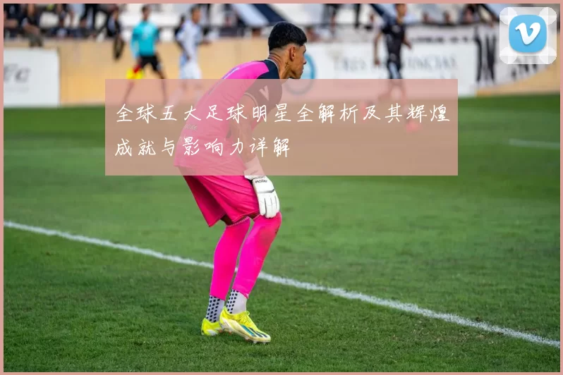 全球五大足球明星全解析及其辉煌成就与影响力详解