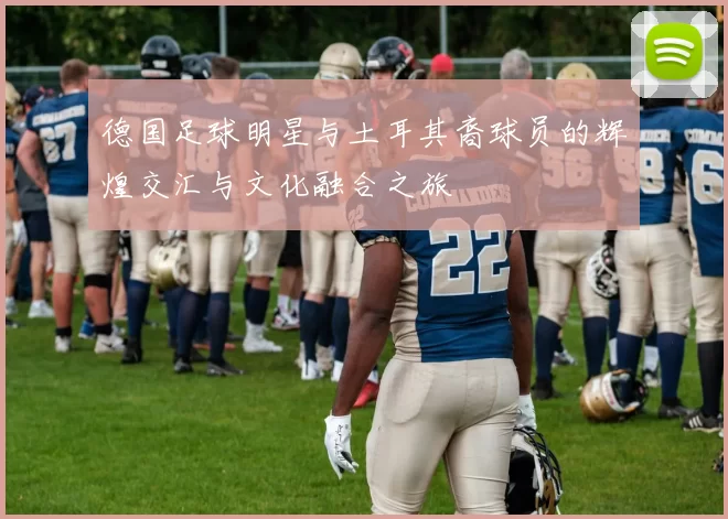 德国足球明星与土耳其裔球员的辉煌交汇与文化融合之旅