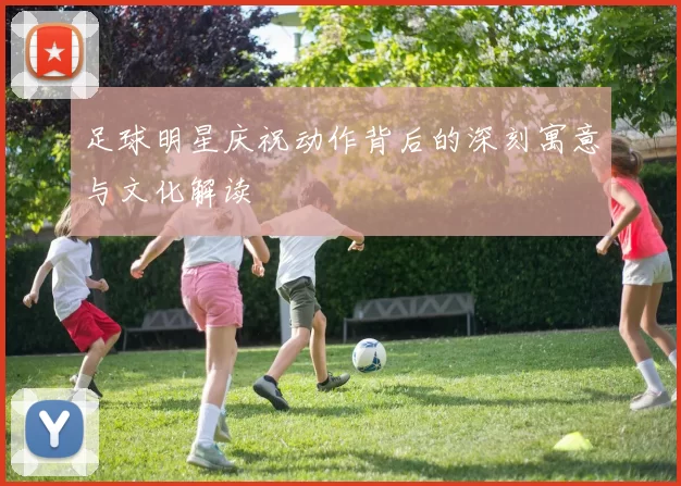足球明星庆祝动作背后的深刻寓意与文化解读