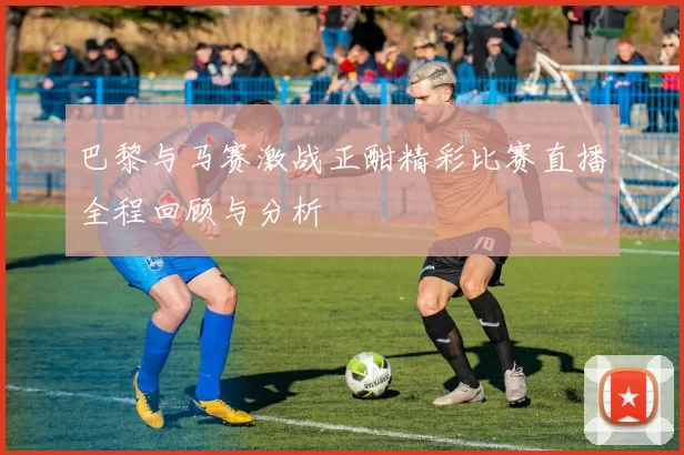 巴黎与马赛激战正酣精彩比赛直播全程回顾与分析
