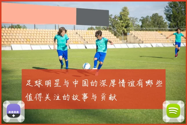 足球明星与中国的深厚情谊有哪些值得关注的故事与贡献