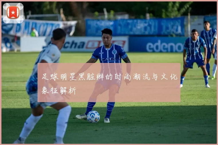 足球明星黑脏辫的时尚潮流与文化象征解析