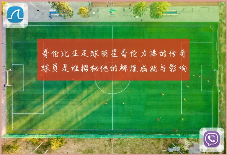哥伦比亚足球明星哥伦力捧的传奇球员是谁揭秘他的辉煌成就与影响力