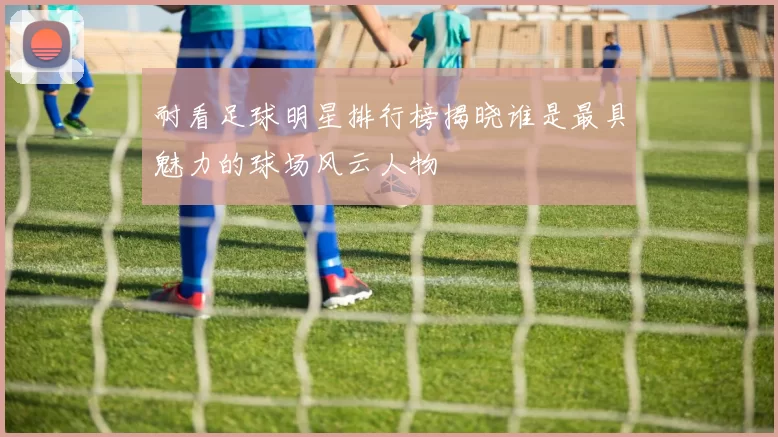 耐看足球明星排行榜揭晓谁是最具魅力的球场风云人物