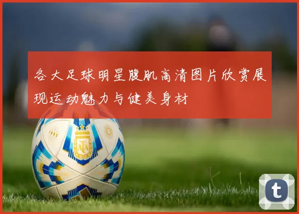 各大足球明星腹肌高清图片欣赏展现运动魅力与健美身材