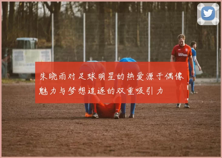 朱晓雨对足球明星的热爱源于偶像魅力与梦想追逐的双重吸引力