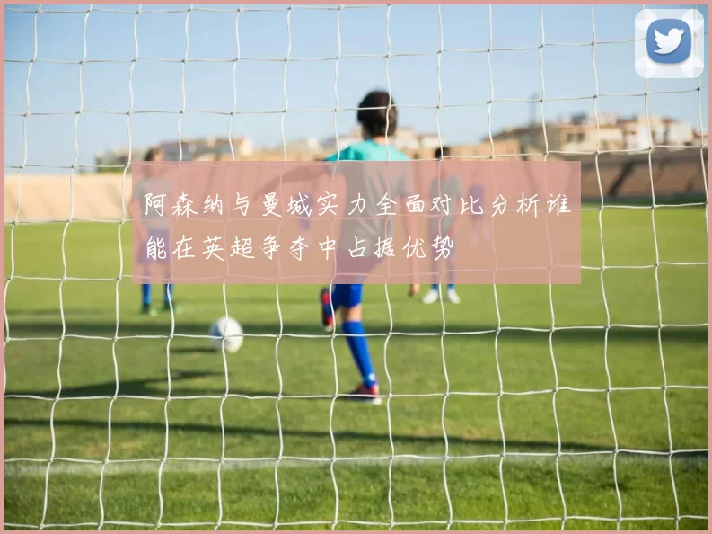阿森纳与曼城实力全面对比分析谁能在英超争夺中占据优势