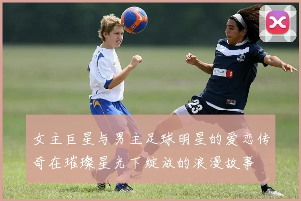 女主巨星与男主足球明星的爱恋传奇在璀璨星光下绽放的浪漫故事
