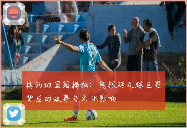梅西的国籍揭秘：阿根廷足球巨星背后的故事与文化影响