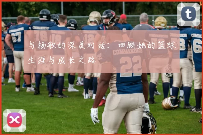 与杨敏的深度对话：回顾她的篮球生涯与成长之路