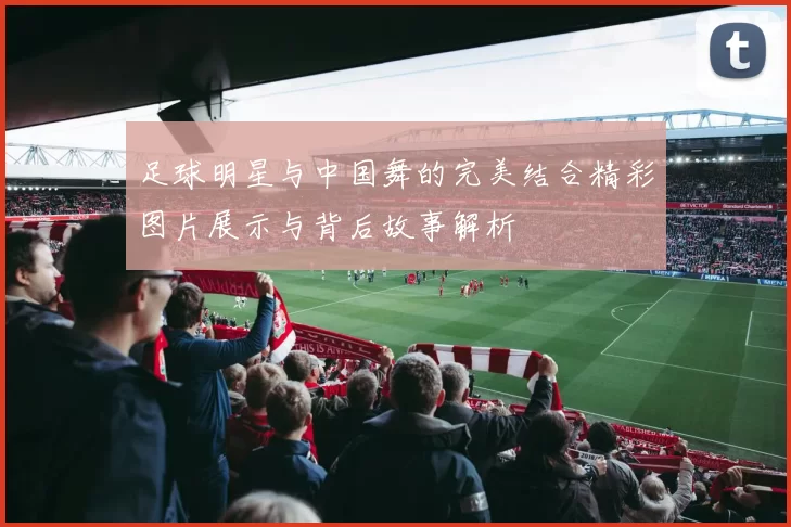 足球明星与中国舞的完美结合精彩图片展示与背后故事解析