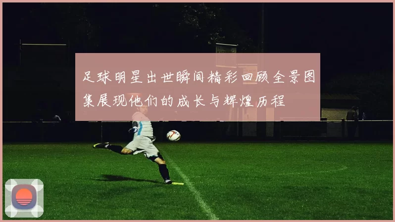 足球明星出世瞬间精彩回顾全景图集展现他们的成长与辉煌历程