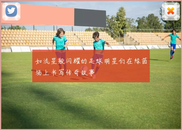 如流星般闪耀的足球明星们在绿茵场上书写传奇故事