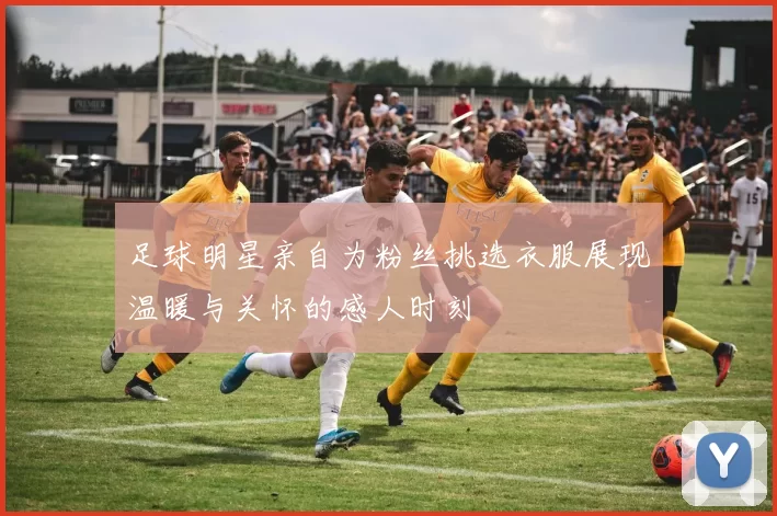 足球明星亲自为粉丝挑选衣服展现温暖与关怀的感人时刻