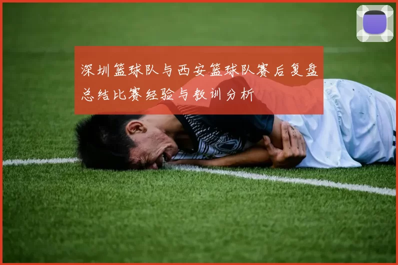 深圳篮球队与西安篮球队赛后复盘总结比赛经验与教训分析