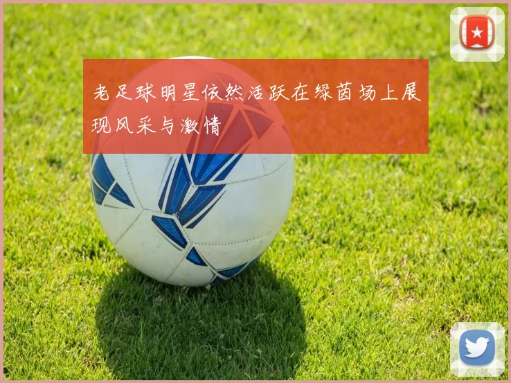 老足球明星依然活跃在绿茵场上展现风采与激情