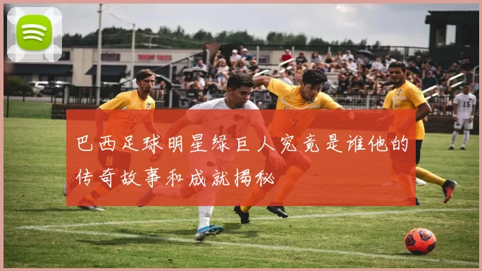 巴西足球明星绿巨人究竟是谁他的传奇故事和成就揭秘