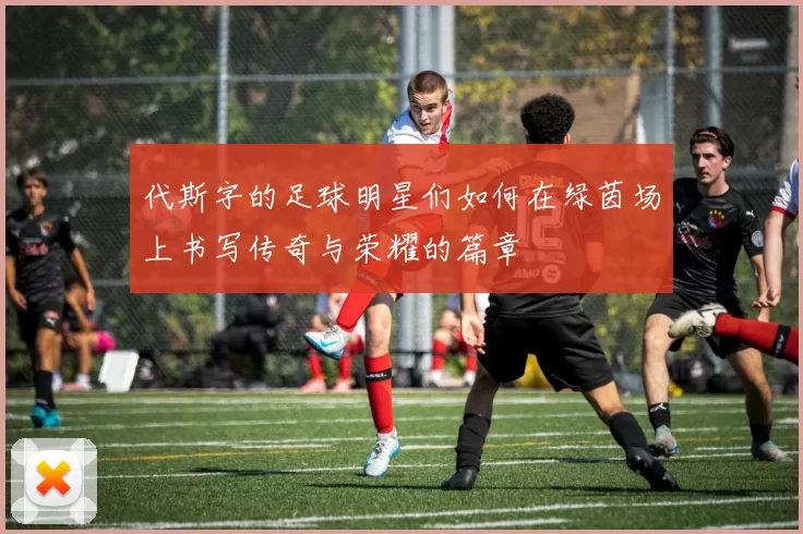代斯字的足球明星们如何在绿茵场上书写传奇与荣耀的篇章