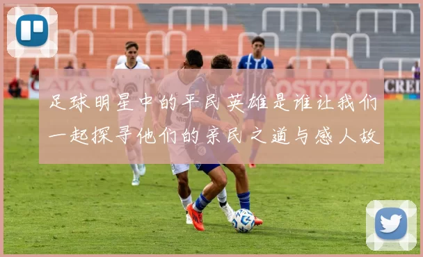 足球明星中的平民英雄是谁让我们一起探寻他们的亲民之道与感人故事