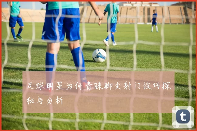 足球明星为何青睐脚尖射门技巧探秘与分析