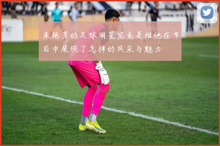 来跑男的足球明星究竟是谁他在节目中展现了怎样的风采与魅力
