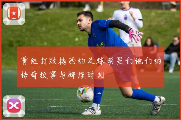 曾经打败梅西的足球明星们他们的传奇故事与辉煌时刻