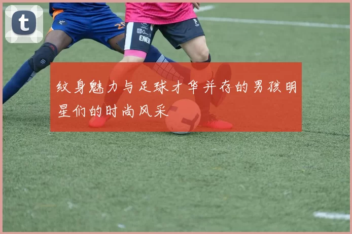 纹身魅力与足球才华并存的男孩明星们的时尚风采