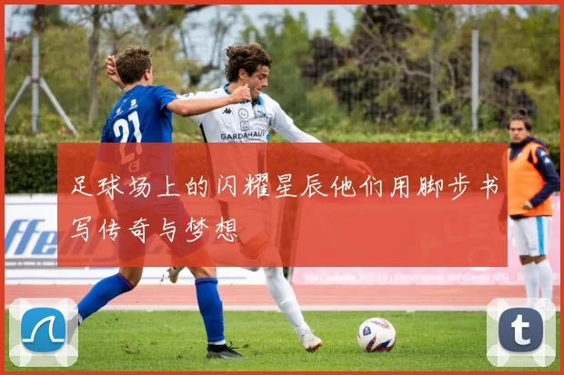 足球场上的闪耀星辰他们用脚步书写传奇与梦想