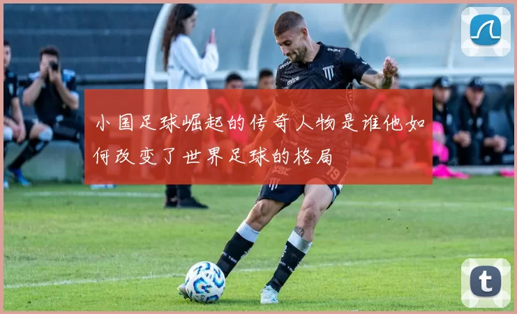 小国足球崛起的传奇人物是谁他如何改变了世界足球的格局