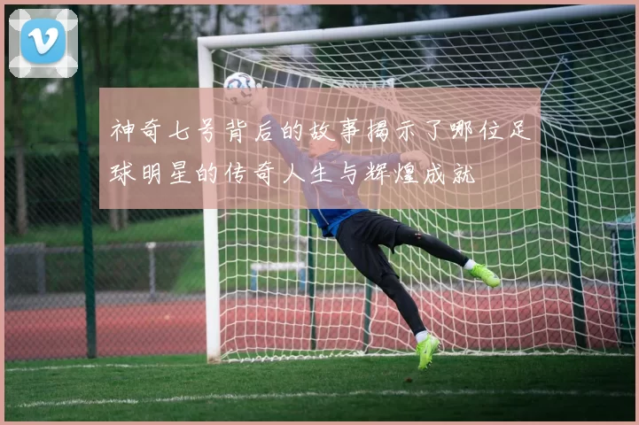 神奇七号背后的故事揭示了哪位足球明星的传奇人生与辉煌成就