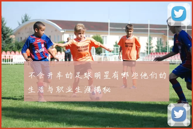 不会开车的足球明星有哪些他们的生活与职业生涯揭秘