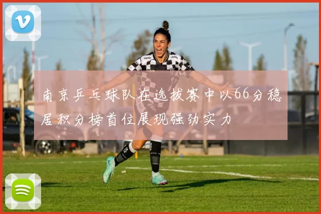 南京乒乓球队在选拔赛中以66分稳居积分榜首位展现强劲实力