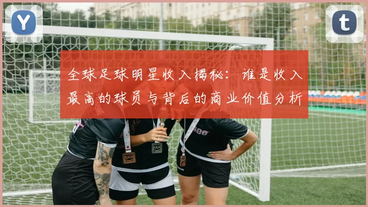 全球足球明星收入揭秘：谁是收入最高的球员与背后的商业价值分析