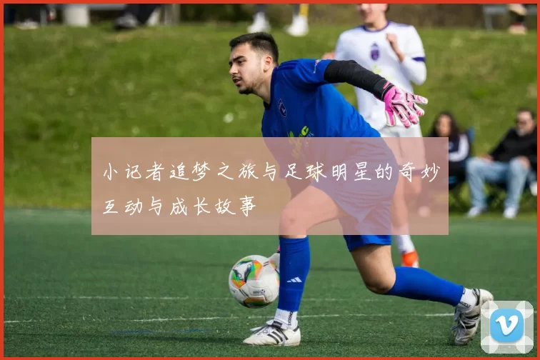 小记者追梦之旅与足球明星的奇妙互动与成长故事
