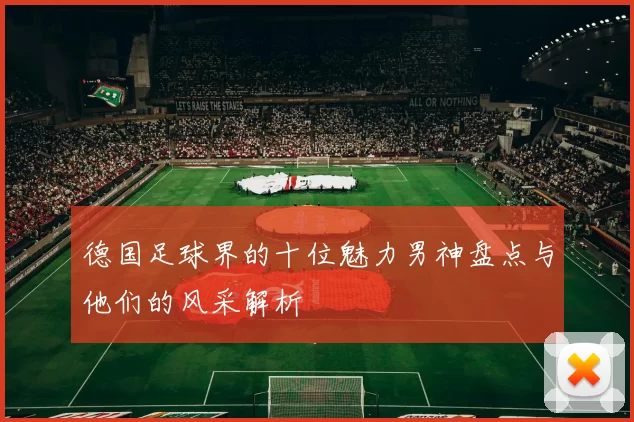 德国足球界的十位魅力男神盘点与他们的风采解析