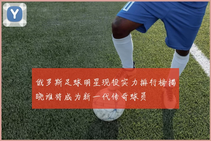 俄罗斯足球明星现役实力排行榜揭晓谁将成为新一代传奇球员