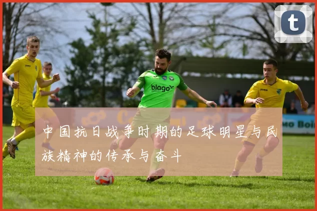 中国抗日战争时期的足球明星与民族精神的传承与奋斗