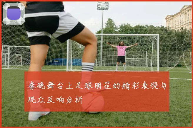 春晚舞台上足球明星的精彩表现与观众反响分析