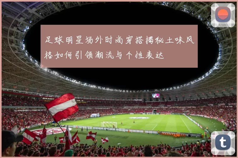 足球明星场外时尚穿搭揭秘土味风格如何引领潮流与个性表达